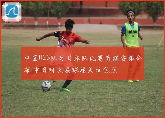 中国U23队对日本队比赛直播安排公布 中日对决成球迷关注焦点