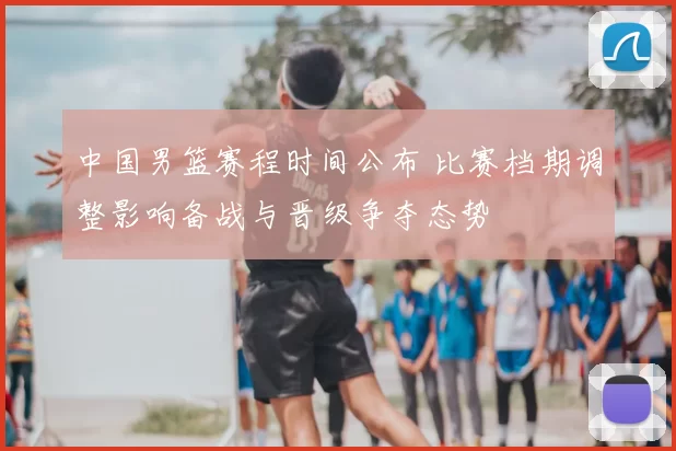 中国男篮赛程时间公布 比赛档期调整影响备战与晋级争夺态势