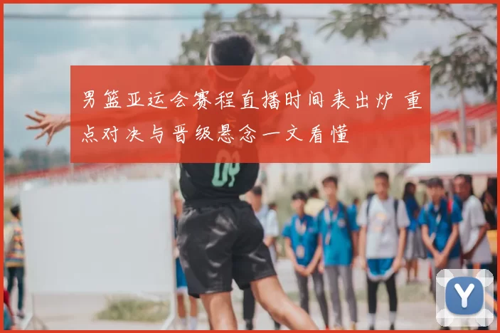 男篮亚运会赛程直播时间表出炉 重点对决与晋级悬念一文看懂