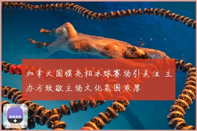 加拿大国旗亮相冰球赛场引关注 主办方致敬主场文化氛围浓厚