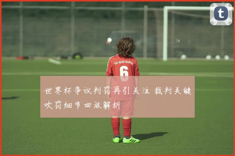 世界杯争议判罚再引关注 裁判关键吹罚细节回放解析