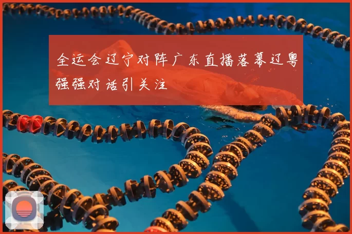 全运会辽宁对阵广东直播落幕辽粤强强对话引关注