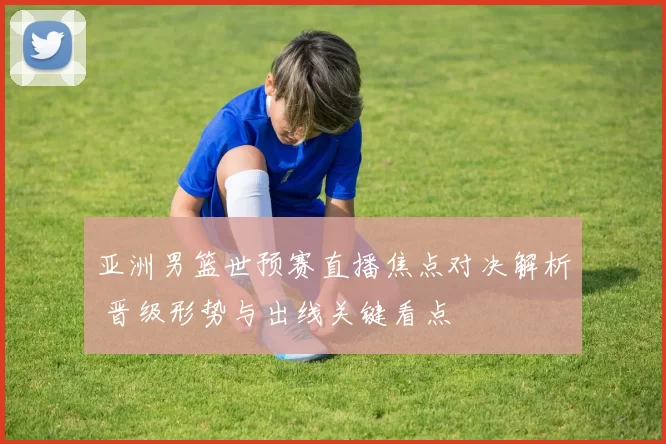 亚洲男篮世预赛直播焦点对决解析 晋级形势与出线关键看点