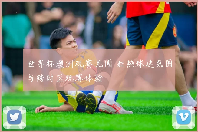 世界杯澳洲观赛见闻 狂热球迷氛围与跨时区观赛体验