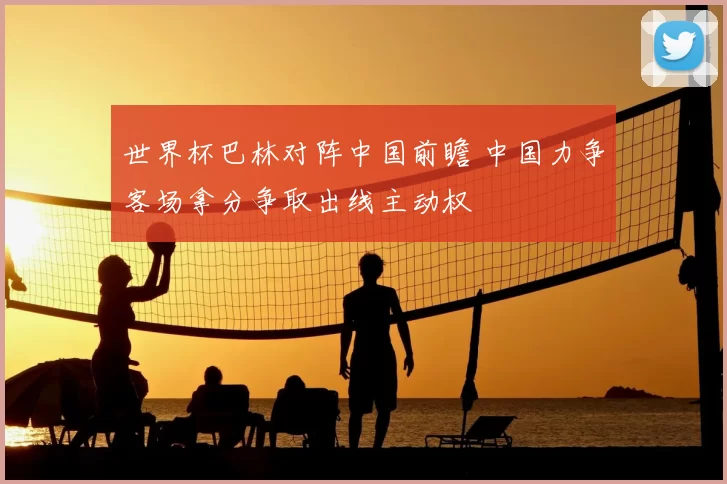 世界杯巴林对阵中国前瞻 中国力争客场拿分争取出线主动权