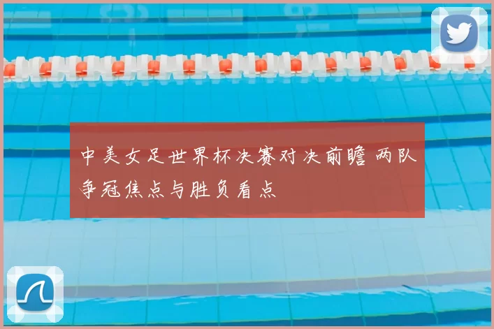 中美女足世界杯决赛对决前瞻 两队争冠焦点与胜负看点