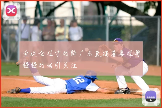 全运会辽宁对阵广东直播落幕辽粤强强对话引关注