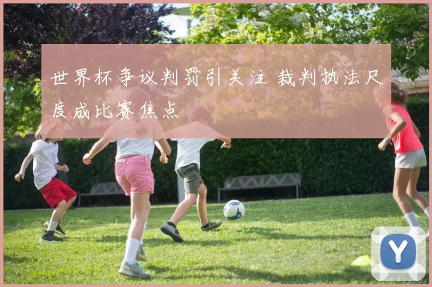 世界杯争议判罚引关注 裁判执法尺度成比赛焦点