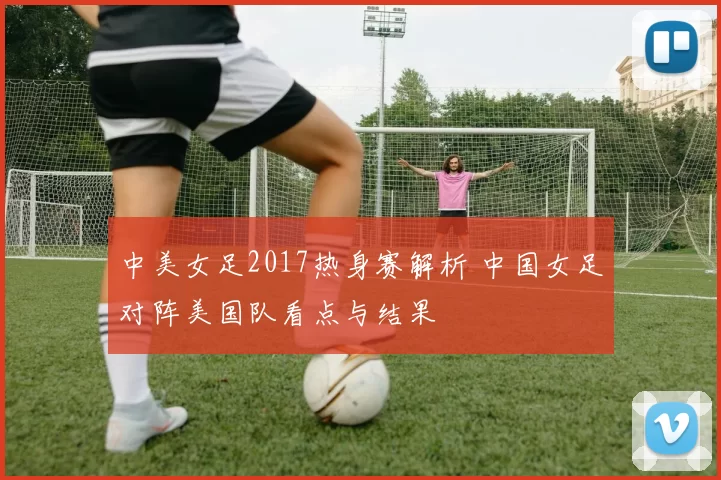 中美女足2017热身赛解析 中国女足对阵美国队看点与结果