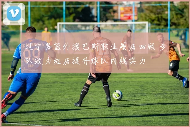 辽宁男篮外援巴斯职业履历回顾 多队效力经历提升球队内线实力