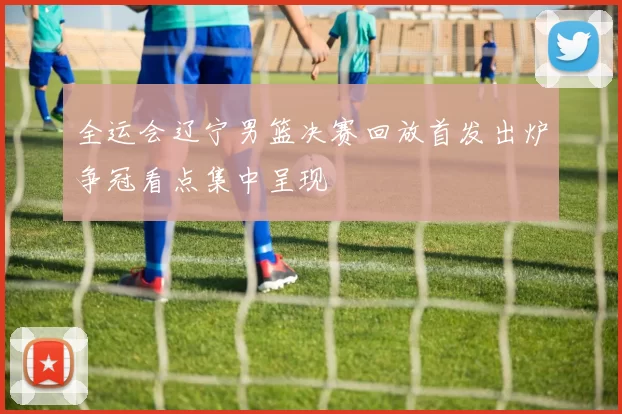 全运会辽宁男篮决赛回放首发出炉争冠看点集中呈现