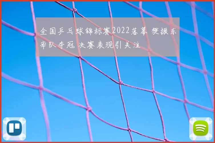 全国乒乓球锦标赛2022落幕 樊振东率队夺冠 决赛表现引关注
