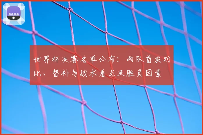 世界杯决赛名单公布:两队首发对比、替补与战术看点及胜负因素