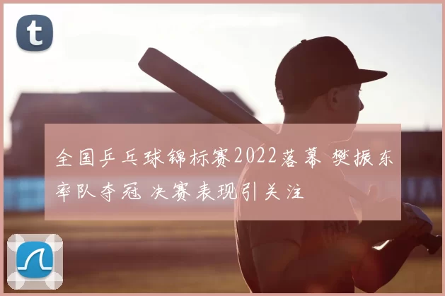 全国乒乓球锦标赛2022落幕 樊振东率队夺冠 决赛表现引关注