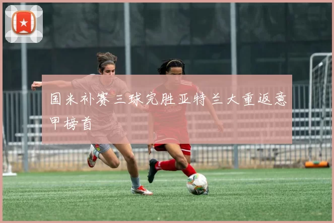 国米补赛三球完胜亚特兰大重返意甲榜首