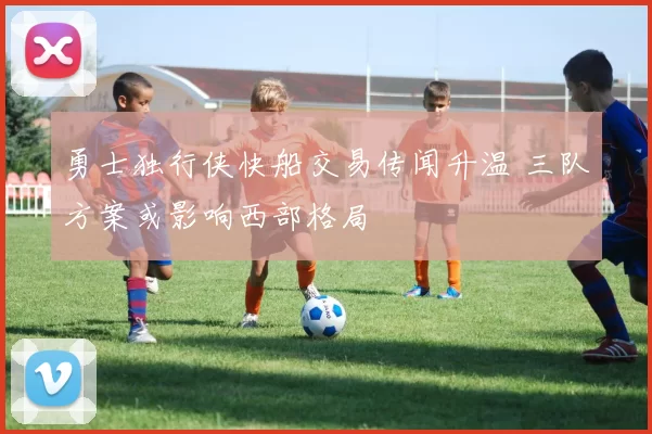 勇士独行侠快船交易传闻升温 三队方案或影响西部格局