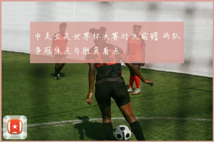 中美女足世界杯决赛对决前瞻 两队争冠焦点与胜负看点