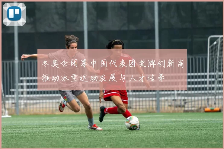 冬奥会闭幕中国代表团奖牌创新高推动冰雪运动发展与人才培养