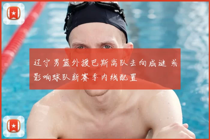辽宁男篮外援巴斯离队去向成谜 或影响球队新赛季内线配置
