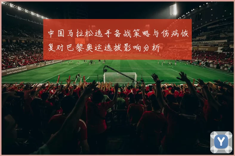 中国马拉松选手备战策略与伤病恢复对巴黎奥运选拔影响分析