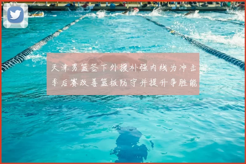 天津男篮签下外援补强内线为冲击季后赛改善篮板防守并提升争胜能力